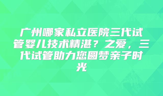 广州哪家私立医院三代试管婴儿技术精湛？之爱，三代试管助力您圆梦亲子时光
