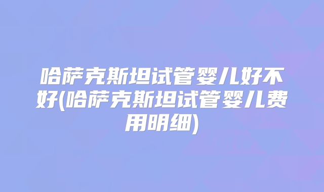 哈萨克斯坦试管婴儿好不好(哈萨克斯坦试管婴儿费用明细)
