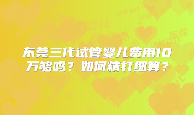 东莞三代试管婴儿费用10万够吗？如何精打细算？