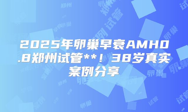 2025年卵巢早衰AMH0.8郑州试管**！38岁真实案例分享