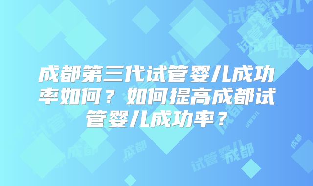 成都第三代试管婴儿成功率如何？如何提高成都试管婴儿成功率？
