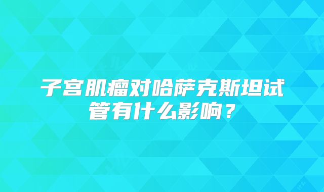子宫肌瘤对哈萨克斯坦试管有什么影响？