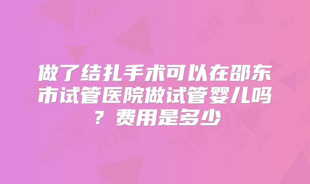 做了结扎手术可以在邵东市试管医院做试管婴儿吗？费用是多少