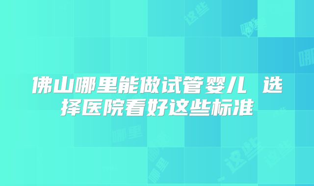 佛山哪里能做试管婴儿 选择医院看好这些标准