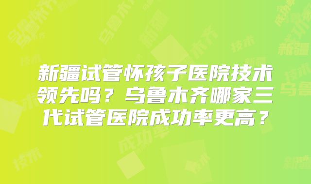 新疆试管怀孩子医院技术领先吗？乌鲁木齐哪家三代试管医院成功率更高？