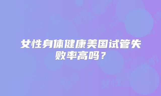 女性身体健康美国试管失败率高吗？