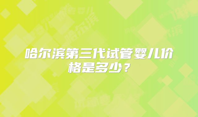 哈尔滨第三代试管婴儿价格是多少?