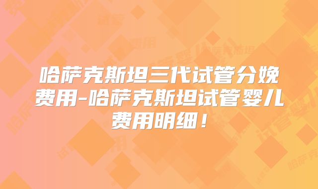 哈萨克斯坦三代试管分娩费用-哈萨克斯坦试管婴儿费用明细！