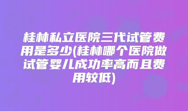 桂林私立医院三代试管费用是多少(桂林哪个医院做试管婴儿成功率高而且费用较低)