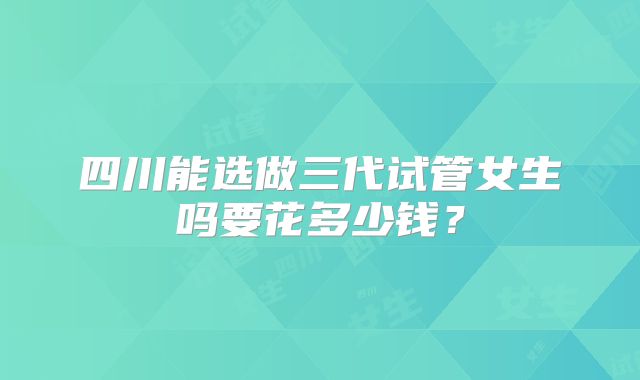 四川能选做三代试管女生吗要花多少钱?
