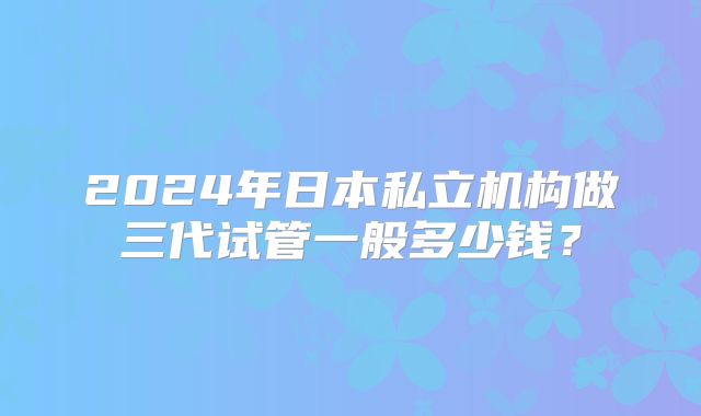 2024年日本私立机构做三代试管一般多少钱?