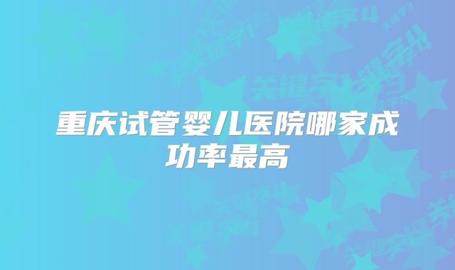 重庆试管婴儿医院哪家成功率最高