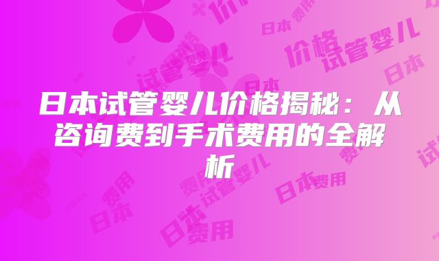 日本试管婴儿价格揭秘：从咨询费到手术费用的全解析