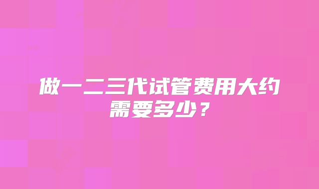 做一二三代试管费用大约需要多少？