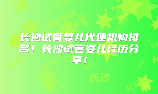 长沙试管婴儿代理机构排名！长沙试管婴儿经历分享！