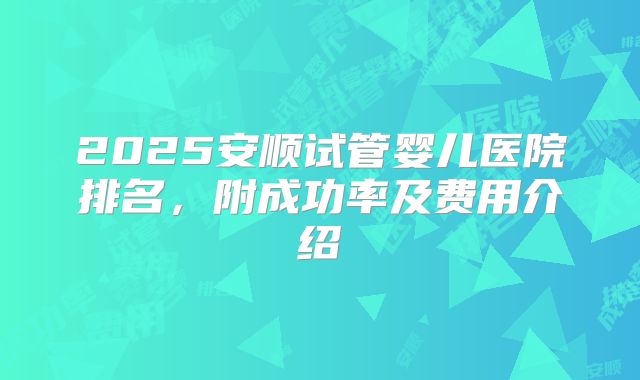2025安顺试管婴儿医院排名，附成功率及费用介绍