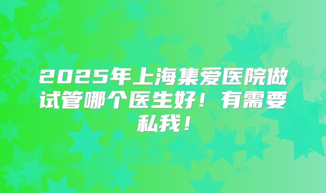2025年上海集爱医院做试管哪个医生好！有需要私我！