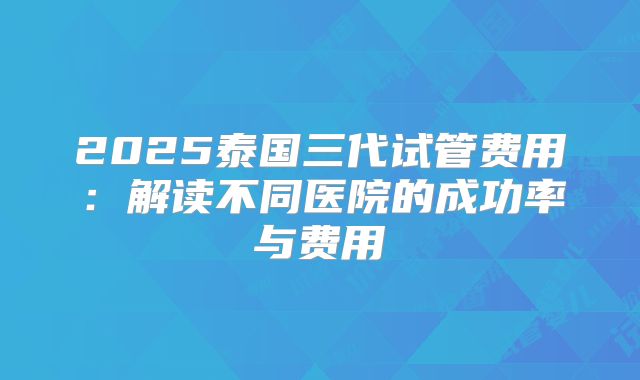 2025泰国三代试管费用:解读不同医院的成功率与费用
