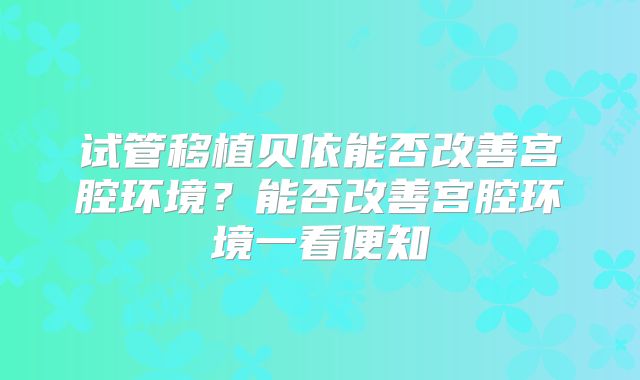 试管移植贝依能否改善宫腔环境?能否改善宫腔环境一看便知