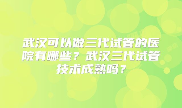 武汉可以做三代试管的医院有哪些？武汉三代试管技术成熟吗？