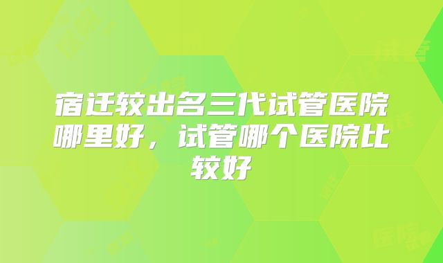 宿迁较出名三代试管医院哪里好，试管哪个医院比较好
