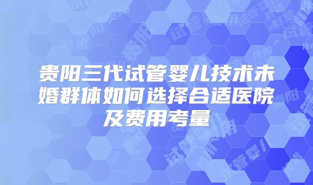 贵阳三代试管婴儿技术未婚群体如何选择合适医院及费用考量