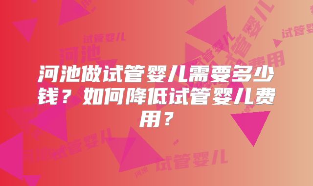 河池做试管婴儿需要多少钱?如何降低试管婴儿费用?