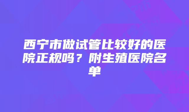 西宁市做试管比较好的医院正规吗？附生殖医院名单
