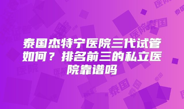 泰国杰特宁医院三代试管如何？排名前三的私立医院靠谱吗