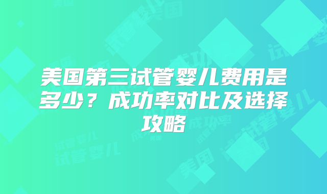 美国第三试管婴儿费用是多少？成功率对比及选择攻略
