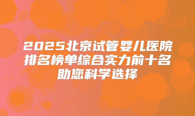 2025北京试管婴儿医院排名榜单综合实力前十名助您科学选择
