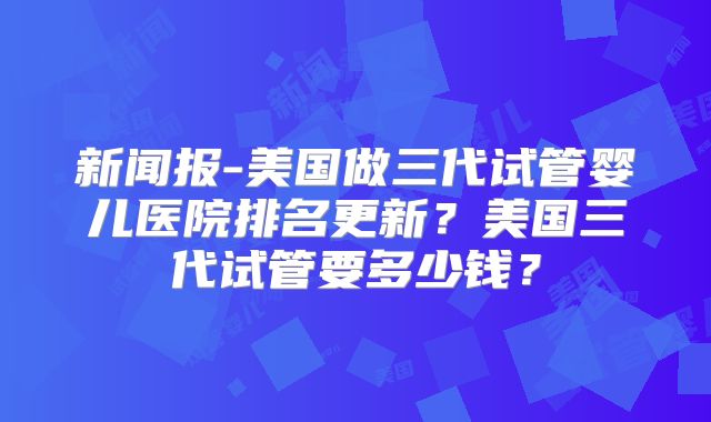 新闻报-美国做三代试管婴儿医院排名更新?美国三代试管要多少钱?