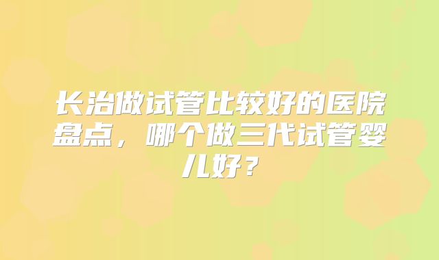 长治做试管比较好的医院盘点,哪个做三代试管婴儿好?