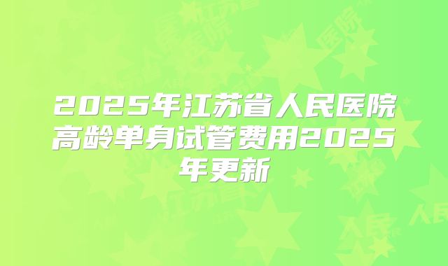 2025年江苏省人民医院高龄单身试管费用2025年更新