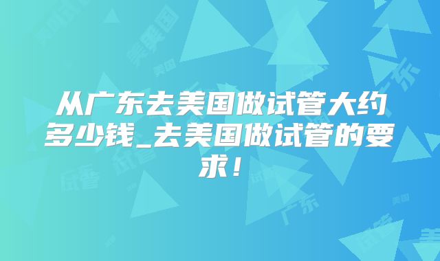 从广东去美国做试管大约多少钱_去美国做试管的要求！