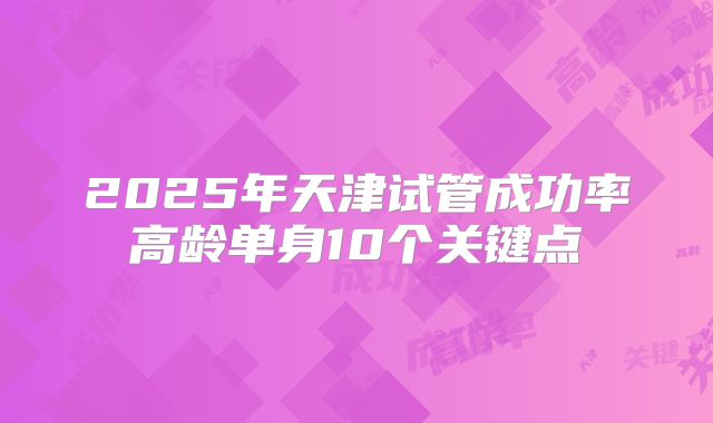 2025年天津试管成功率高龄单身10个关键点
