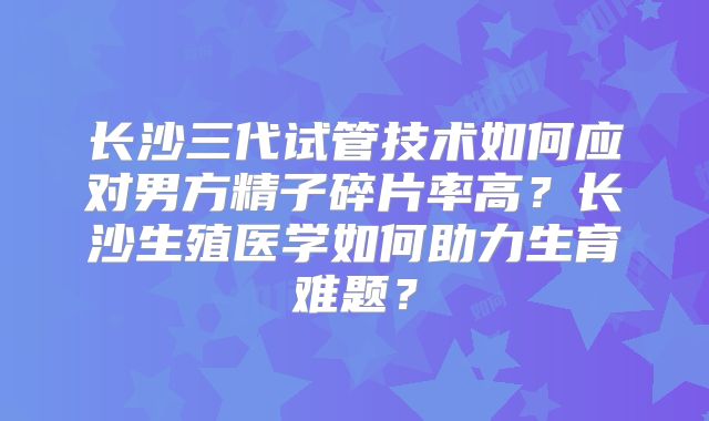 长沙三代试管技术如何应对男方精子碎片率高？长沙生殖医学如何助力生育难题？