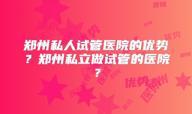 郑州私人试管医院的优势?郑州私立做试管的医院?