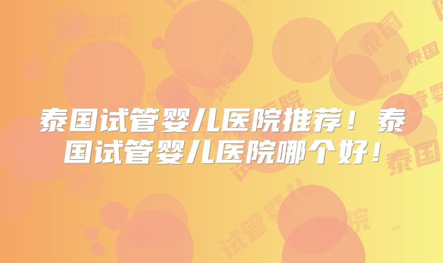 泰国试管婴儿医院推荐!泰国试管婴儿医院哪个好!