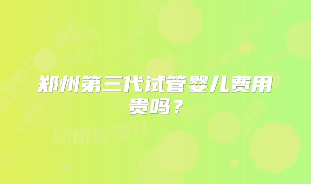 郑州第三代试管婴儿费用贵吗？