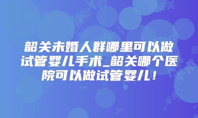 韶关未婚人群哪里可以做试管婴儿手术_韶关哪个医院可以做试管婴儿！