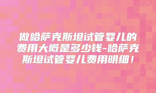 做哈萨克斯坦试管婴儿的费用大概是多少钱-哈萨克斯坦试管婴儿费用明细！