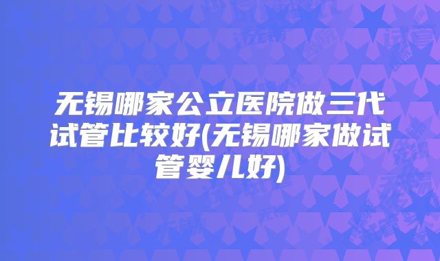 无锡哪家公立医院做三代试管比较好(无锡哪家做试管婴儿好)