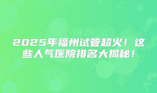 2025年福州试管超火！这些人气医院排名大揭秘！