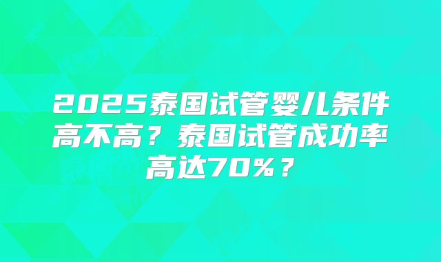2025泰国试管婴儿条件高不高？泰国试管成功率高达70%？