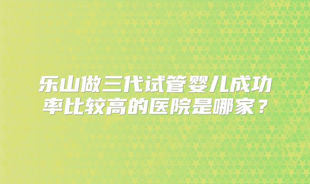 乐山做三代试管婴儿成功率比较高的医院是哪家？