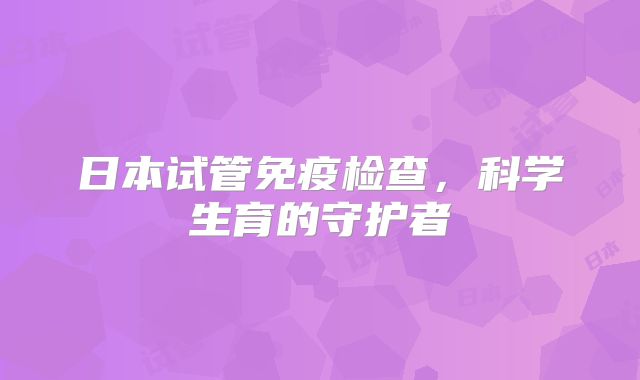 日本试管免疫检查,科学生育的守护者