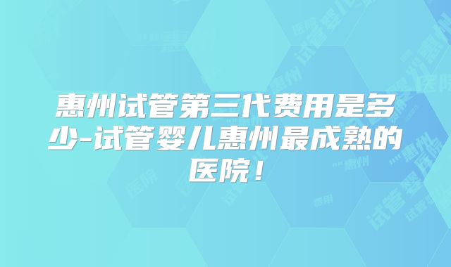 惠州试管第三代费用是多少-试管婴儿惠州最成熟的医院！