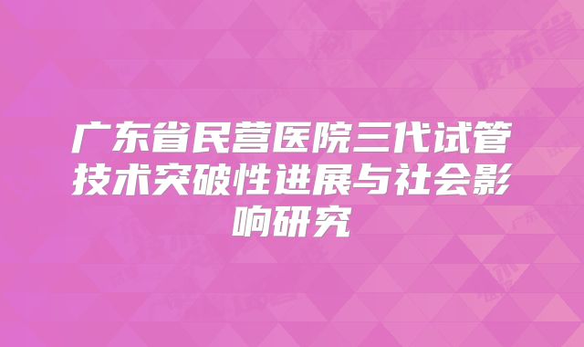 广东省民营医院三代试管技术突破性进展与社会影响研究