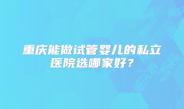 重庆能做试管婴儿的私立医院选哪家好?
